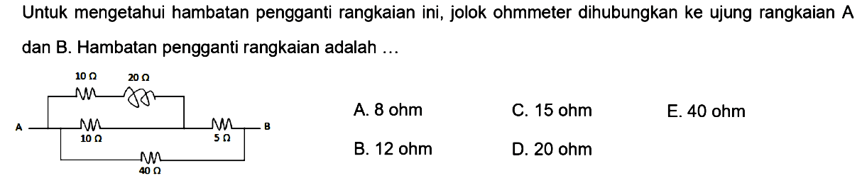 Untuk mengetahui hambatan pengganti rangkaian ini, jolok ohmmeter dihubungkan ke ujung rangkaian A dan B. Hambatan pengganti rangkaian adalah .... 10 Ohm 2 Ohm A 10 Ohm 5 Ohm B 40 Ohm 