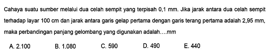 Cahaya suatu sumber melalui dua celah sempit yang terpisah  0,1 ~mm . Jika jarak antara dua celah sempit terhadap layar  100 cm  dan jarak antara garis gelap pertama dengan garis terang pertama adalah 2,95 mm, maka perbandingan panjang gelombang yang digunakan adalah....mm
A.  2.100 
B.  1.080 
C. 590
D. 490
E. 440