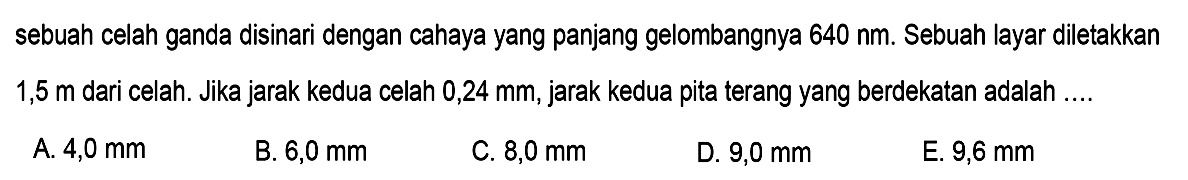 sebuah celah ganda disinari dengan cahaya yang panjang gelombangnya  640 ~nm . Sebuah layar diletakkan 1,5 m dari celah. Jika jarak kedua celah 0,24 mm, jarak kedua pita terang yang berdekatan adalah ....
A.  4,0 ~mm 
B.  6,0 ~mm 
C.  8,0 ~mm 
D.  9,0 ~mm 
E.  9,6 ~mm 