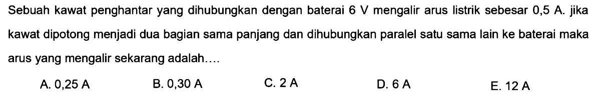 Sebuah kawat penghantar yang dihubungkan dengan baterai  6 V  mengalir arus listrik sebesar  0,5 A . jika kawat dipotong menjadi dua bagian sama panjang dan dihubungkan paralel satu sama lain ke baterai maka arus yang mengalir sekarang adalah....