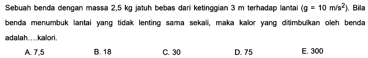 Sebuah benda dengan massa  2,5 kg  jatuh bebas dari ketinggian  3 m  terhadap lantai  (g=10 m / s^(2)) . Bila benda menumbuk lantai yang tidak lenting sama sekali, maka kalor yang ditimbulkan oleh benda adalah....kalori.
A. 7,5
B. 18
C. 30
D. 75
E. 300