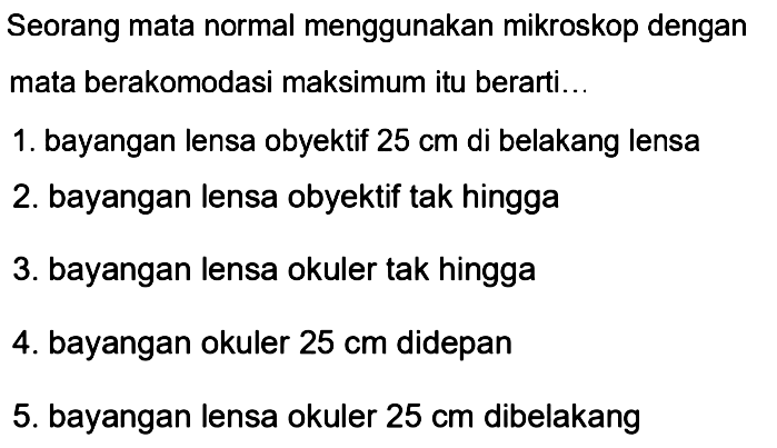 Seorang mata normal menggunakan mikroskop dengan mata berakomodasi maksimum itu berarti...
1. bayangan lensa obyektif  25 cm  di belakang lensa
2. bayangan lensa obyektif tak hingga
3. bayangan lensa okuler tak hingga
4. bayangan okuler  25 cm  didepan
5. bayangan lensa okuler  25 cm  dibelakang