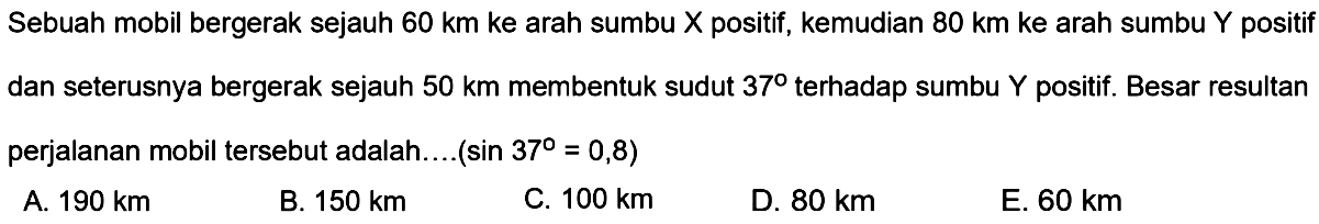 Sebuah mobil bergerak sejauh 60 km ke arah sumbu X positif, kemudian 80 km ke arah sumbu Y positif dan seterusnya bergerak sejauh 50 km membentuk sudut 37 terhadap sumbu Y positif. Besar resultan perjalanan mobil tersebut adalah...