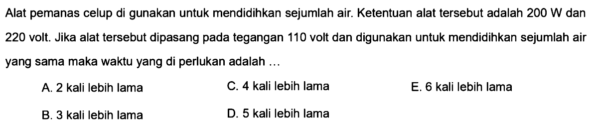 Alat pemanas celup di gunakan untuk mendidihkan sejumlah air. Ketentuan alat tersebut adalah 200 W dan 220 volt. Jika alat tersebut dipasang pada tegangan 110 volt dan digunakan untuk mendidihkan sejumlah air yang sama maka waktu yang di perlukan adalah ... 