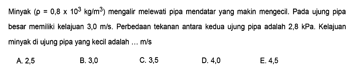 Minyak  (rho=0,8x10^3 kg/m^3)  mengalir melewati pipa mendatar yang makin mengecil. Pada ujung pipa besar memiliki kelajuan  3,0 m/s . Perbedaan tekanan antara kedua ujung pipa adalah  2,8 kPa . Kelajuan minyak di ujung pipa yang kecil adalah ...  m/s 