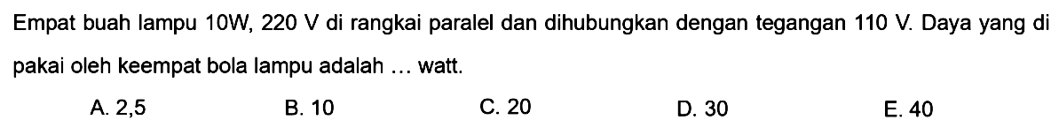 Empat buat lampu 10 W, 220 V di rangkai paralel dan dihubungkan dengan tegangan 110 V. Daya yang di pakai oleh keempat bola lampu adalah ... watt. 