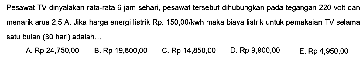 Pesawat TV dinyalakan rata-rata 6 jam sehari, pesawat tersebut dihubungkan pada tegangan 220 volt dan menarik arus 2,5 A. Jika harga energi listrik Rp150,00/kwh maka biaya listrik untuk pemakaian TV selama satu bulan (30 hari) adalah... 