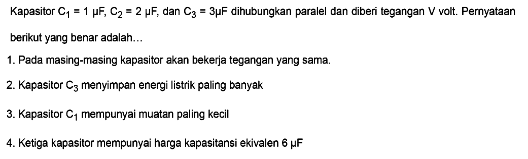 Kapasitor C1 = 1 muF, C2 = 2 muF, dan C3 = 3 muF dihubungkan paralel dan diberi tegangan V volt. Pernyataan berikut yang benar adalah... 1. Pada masing-masing kapasitor akan bekerja tegangan yang sama. 2. Kapasitor C3 menyimpan energi listrik paling banyak. 3. Kapasitor C1 mempunyai muatan paling kecil 4. Ketiga kapasitor mempunyai harga kapasitansi ekivalen 6 muF 