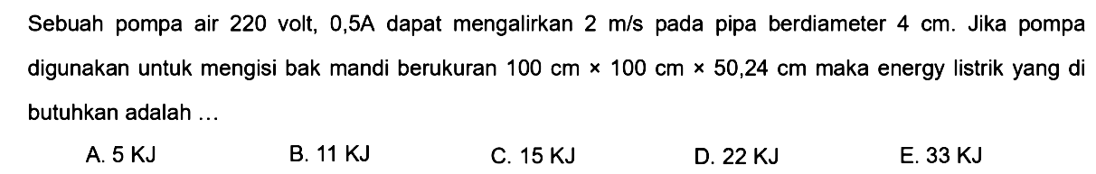 Sebuah pompa air 220 volt, 0,5 A dapat mengalirkan air dengan kecepatan 2 m/s pada pipa yang berdiameter 4 cm. Jika pompa digunakan untuk mengisi penuh bak air yang berukuran 100 cm x 100 cm x 50,24 cm, maka energi listrik yang dibutuhkan adalah 