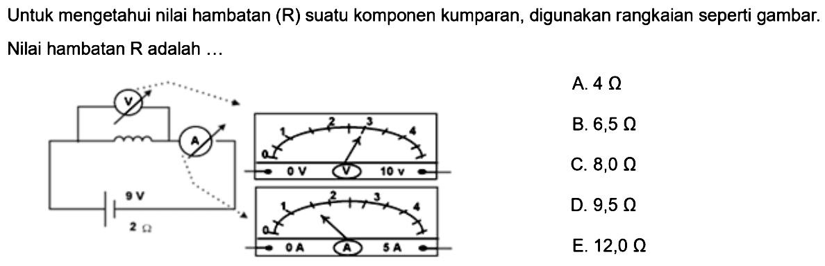 Untuk mengetahui nilai hambatan (R) suatu komponen kumparan, digunakan rangkaian seperti gambar. Nilai hambatan R adalah ... V A 9 V 2 Ohm  A. 4 Ohm B. 6,5 Ohm C. 8,0 Ohm D. 9,5 Ohm E. 12,0 Ohm