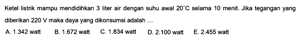 Ketel listrik mampu mendidihkan 3 liter air dengan suhu awal 20 C selama 10 menit, Jika tegangan yang diberikan 220 V maka daya yang dikonsumsi adalah ... 