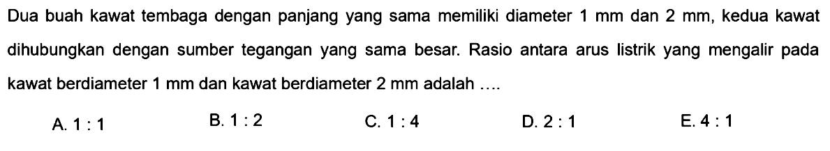 Dua buah kawat tembaga dengan panjang yang sama memiliki diameter 1 mm dan 2 mm, kedua kawat dihubungkan dengan sumber tegangan yang sama besar. Rasio antara arus listrik yang mengalir pada kawat berdiameter 1 mm dan kawat berdiameter 2 mm adalah