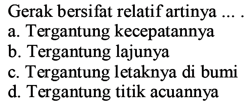 Gerak bersifat relatif artinya .... a. Tergantung kecepatannya
b. Tergantung lajunya
c. Tergantung letaknya di bumi
d. Tergantung titik acuannya