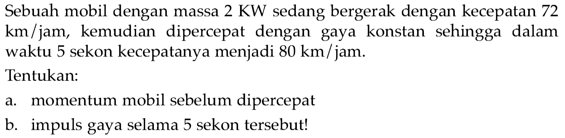 Sebuah mobil dengan massa  2 KW  sedang bergerak dengan kecepatan 72  km / jam , kemudian dipercepat dengan gaya konstan sehingga dalam waktu 5 sekon kecepatanya menjadi  80 ~km / jam .
Tentukan:
a. momentum mobil sebelum dipercepat
b. impuls gaya selama 5 sekon tersebut!