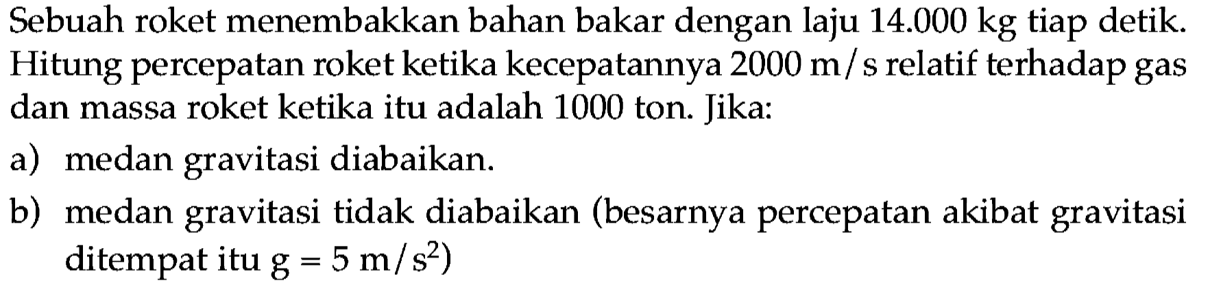 Sebuah roket menembakkan bahan bakar dengan laju  14.000 kg  tiap detik. Hitung percepatan roket ketika kecepatannya  2000 m  / s relatif terhadap gas dan massa roket ketika itu adalah 1000 ton. Jika:
a) medan gravitasi diabaikan.
b) medan gravitasi tidak diabaikan (besarnya percepatan akibat gravitasi ditempat itu  g=5 m / s^(2)  )