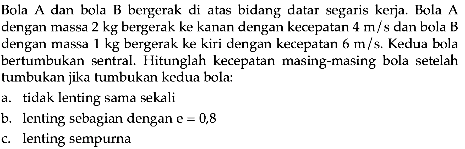 Bola A dan bola B bergerak di atas bidang datar segaris kerja. Bola A dengan massa  2 kg  bergerak ke kanan dengan kecepatan  4 m / s  dan bola B dengan massa  1 kg  bergerak ke kiri dengan kecepatan  6 m / s . Kedua bola bertumbukan sentral. Hitunglah kecepatan masing-masing bola setelah tumbukan jika tumbukan kedua bola:
a. tidak lenting sama sekali
b. lenting sebagian dengan  e=0,8 
c. lenting sempurna