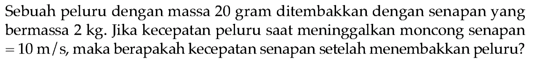 Sebuah peluru dengan massa 20 gram ditembakkan dengan senapan yang bermassa  2 kg . Jika kecepatan peluru saat meninggalkan moncong senapan  =10 m / s , maka berapakah kecepatan senapan setelah menembakkan peluru?