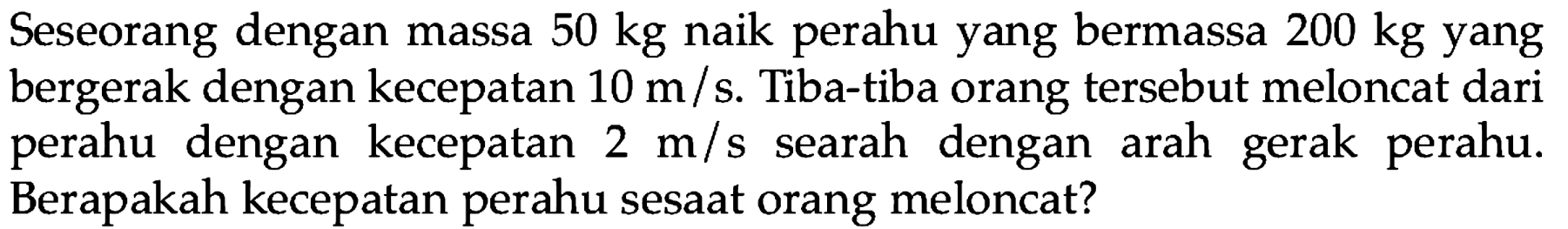 Seseorang dengan massa  50 kg  naik perahu yang bermassa  200 kg  yang bergerak dengan kecepatan  10 m / s . Tiba-tiba orang tersebut meloncat dari perahu dengan kecepatan  2 m / s  searah dengan arah gerak perahu. Berapakah kecepatan perahu sesaat orang meloncat?