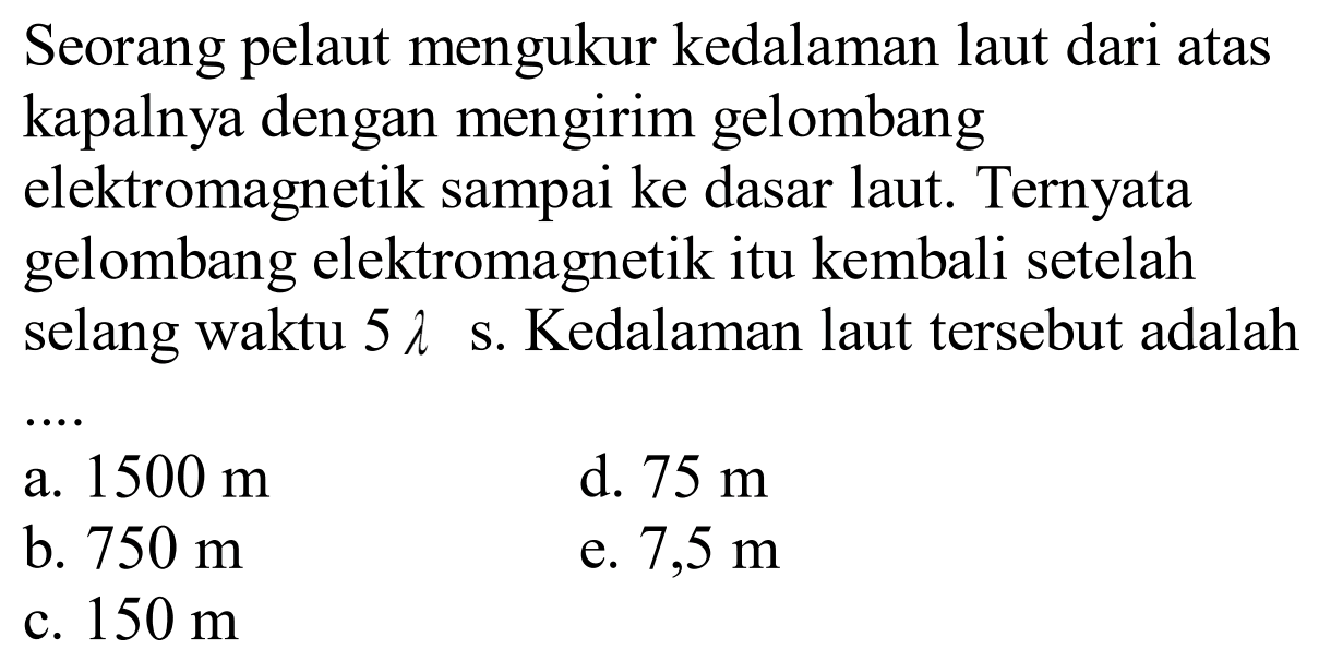 Seorang pelaut mengukur kedalaman laut dari atas kapalnya dengan mengirim gelombang elektromagnetik sampai ke dasar laut. Ternyata gelombang elektromagnetik itu kembali setelah selang waktu 5 lambda s. Kedalaman laut tersebut adalah