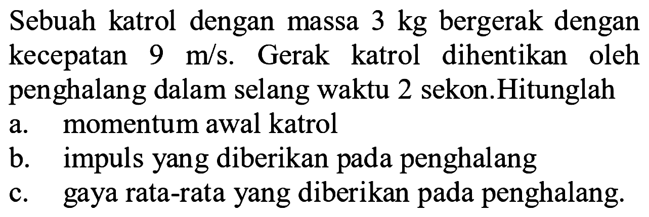 Sebuah katrol dengan massa  3 kg  bergerak dengan kecepatan  9 m / s . Gerak katrol dihentikan oleh penghalang dalam selang waktu 2 sekon.Hitunglah
a. momentum awal katrol
b. impuls yang diberikan pada penghalang
c. gaya rata-rata yang diberikan pada penghalang.