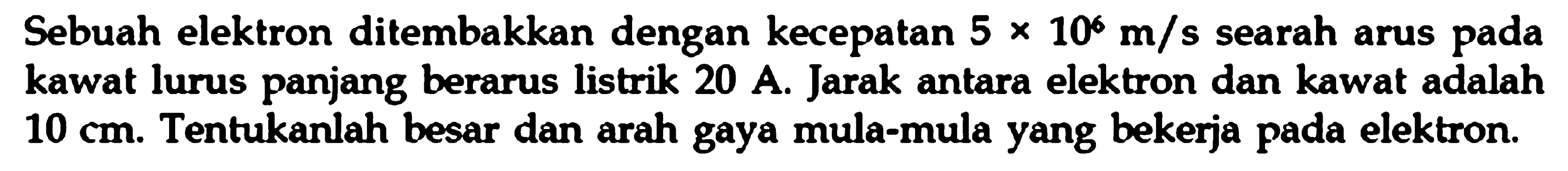 Sebuah elektron ditembakkan dengan kecepatan 5 x 10^6 m/s searah arus pada kawat lurus panjang berarus listrik 20 A. Jarak antara elektron dan kawat adalah 10 cm. Tentukanlah besar dan arah gaya mula-mula yang bekerja pada elektron.