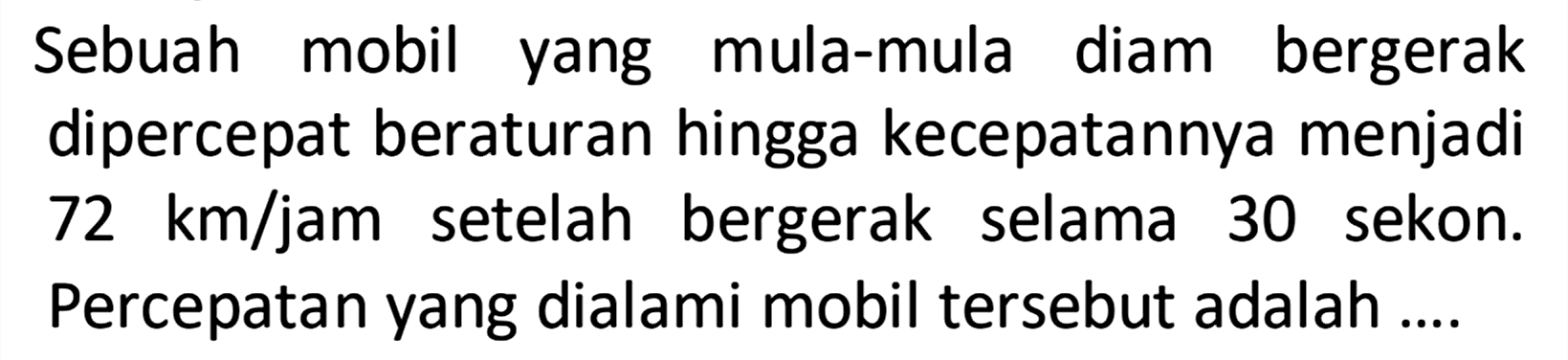 Sebuah mobil mula-mula diam bergerak yang dipercepat beraturan hingga kecepatannya menjadi 72 km/jam setelah bergerak selama 30 sekon. Percepatan yang dialami mobil tersebut adalah ....