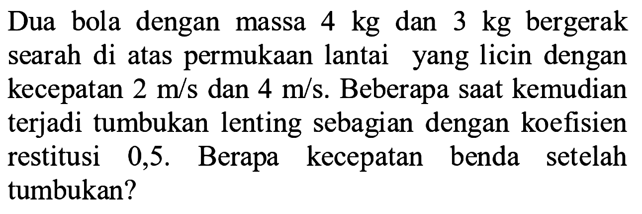 Dua bola dengan massa  4 kg  dan  3 kg  bergerak searah di atas permukaan lantai yang licin dengan kecepatan  2 m / s  dan  4 m / s . Beberapa saat kemudian terjadi tumbukan lenting sebagian dengan koefisien restitusi 0,5 . Berapa kecepatan benda setelah tumbukan?