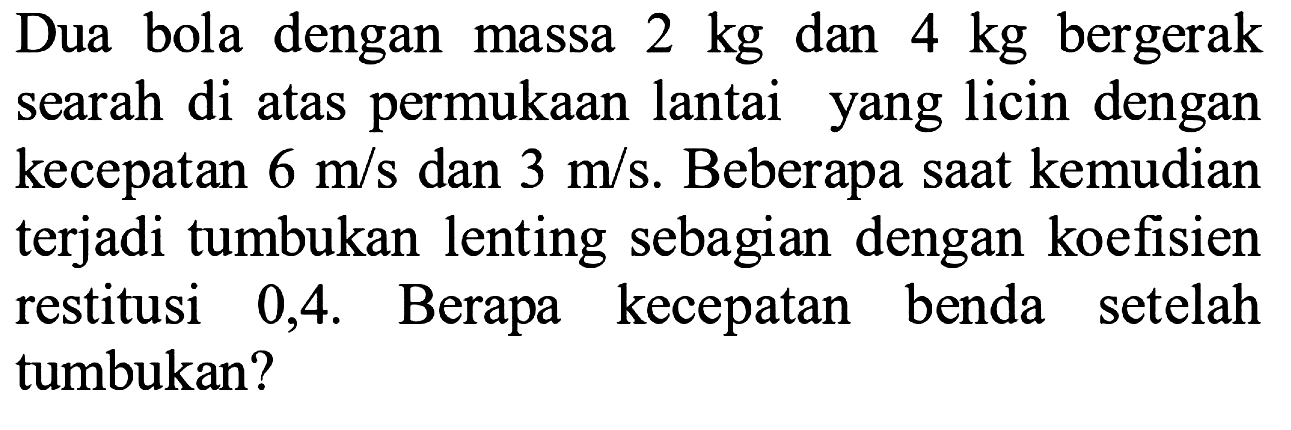 Dua bola dengan massa  2 kg  dan  4 kg  bergerak searah di atas permukaan lantai yang licin dengan kecepatan  6 m / s  dan  3 m / s . Beberapa saat kemudian terjadi tumbukan lenting sebagian dengan koefisien restitusi 0,4. Berapa kecepatan benda setelah tumbukan?