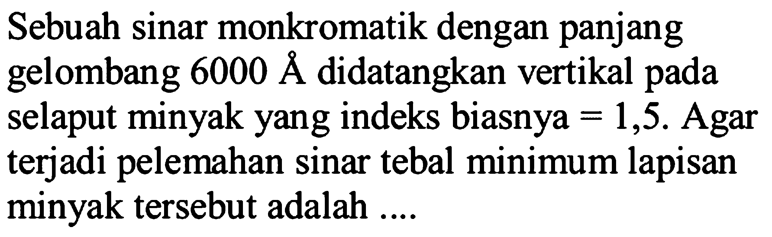 Sebuah sinar monkromatik dengan panjang gelombang  6000 AA  didatangkan vertikal pada selaput minyak yang indeks biasnya  =1,5 . Agar terjadi pelemahan sinar tebal minimum lapisan minyak tersebut adalah ....