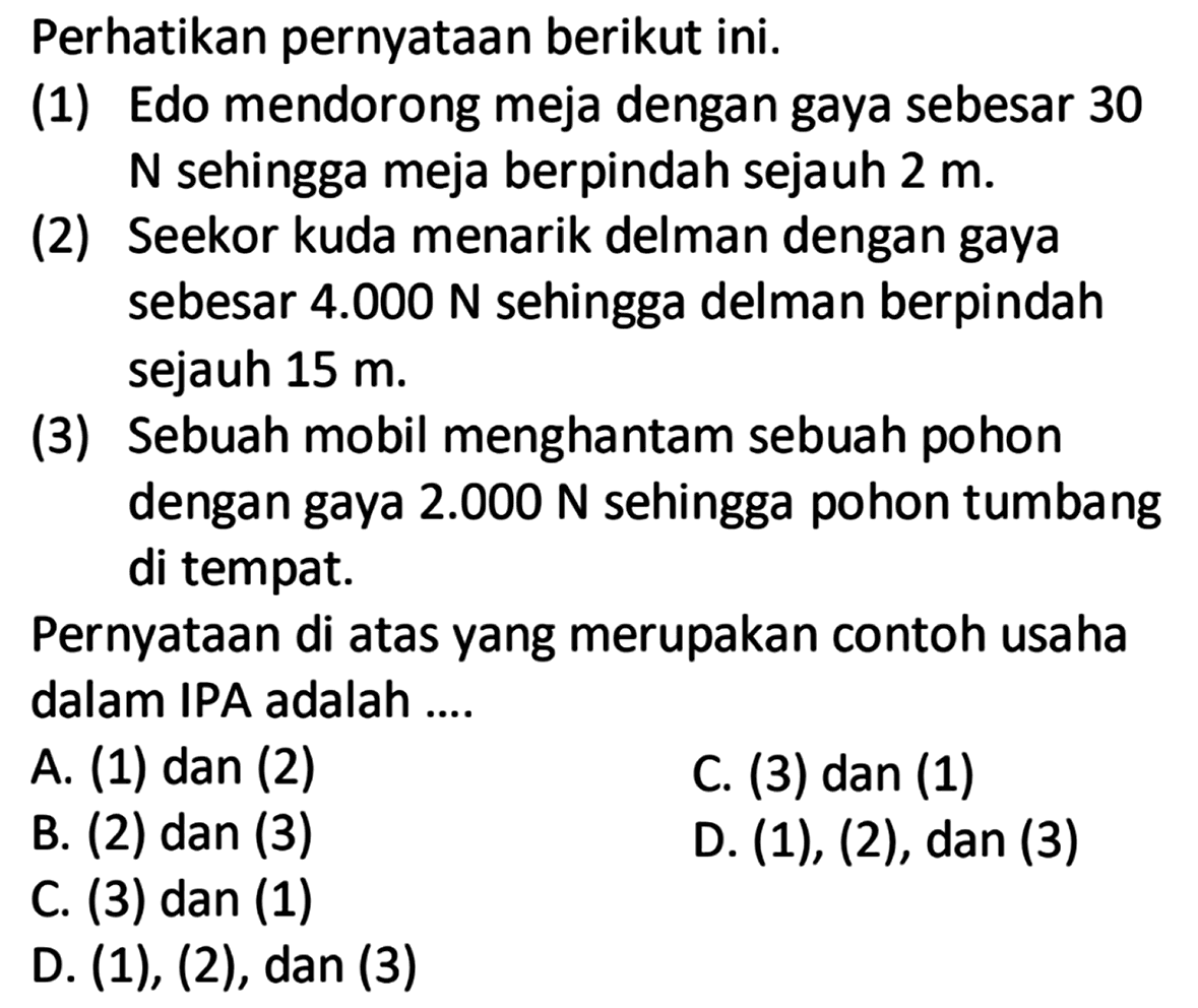 Perhatikan pernyataan berikut ini.(1) Edo mendorong meja dengan gaya sebesar 30N sehingga meja berpindah sejauh  2 m .(2) Seekor kuda menarik delman dengan gayasebesar  4.000 N  sehingga delman berpindahsejauh  15 m .(3) Sebuah mobil menghantam sebuah pohon dengan gaya  2.000 N  sehingga pohon tumbang di tempat.Pernyataan di atas yang merupakan contoh usaha dalam IPA adalah ....