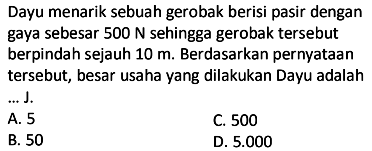 Dayu menarik sebuah gerobak berisi pasir dengan gaya sebesar  500 N  sehingga gerobak tersebut berpindah sejauh  10 m. Berdasarkan pernyataan tersebut, besar usaha yang dilakukan Dayu adalah ... J.