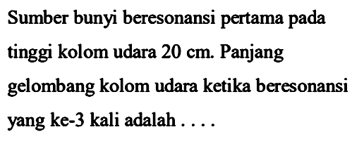 Sumber bunyi beresonansi pertama pada tinggi kolom udara  20 cm . Panjang gelombang kolom udara ketika beresonansi yang ke-3 kali adalah ....