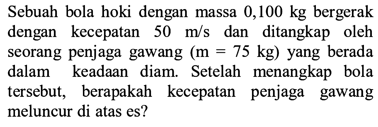 Sebuah bola hoki dengan massa 0,100 kg bergerak dengan kecepatan  50 m / s  dan ditangkap oleh seorang penjaga gawang  (m=75 kg)  yang berada dalam keadaan diam. Setelah menangkap bola tersebut, berapakah kecepatan penjaga gawang meluncur di atas es?