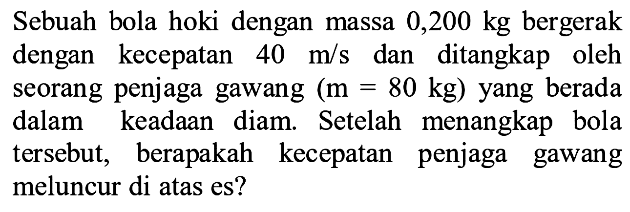 Sebuah bola hoki dengan massa 0,200 kg bergerak dengan kecepatan  40 m / s  dan ditangkap oleh seorang penjaga gawang  (m=80 kg)  yang berada dalam keadaan diam. Setelah menangkap bola tersebut, berapakah kecepatan penjaga gawang meluncur di atas es?