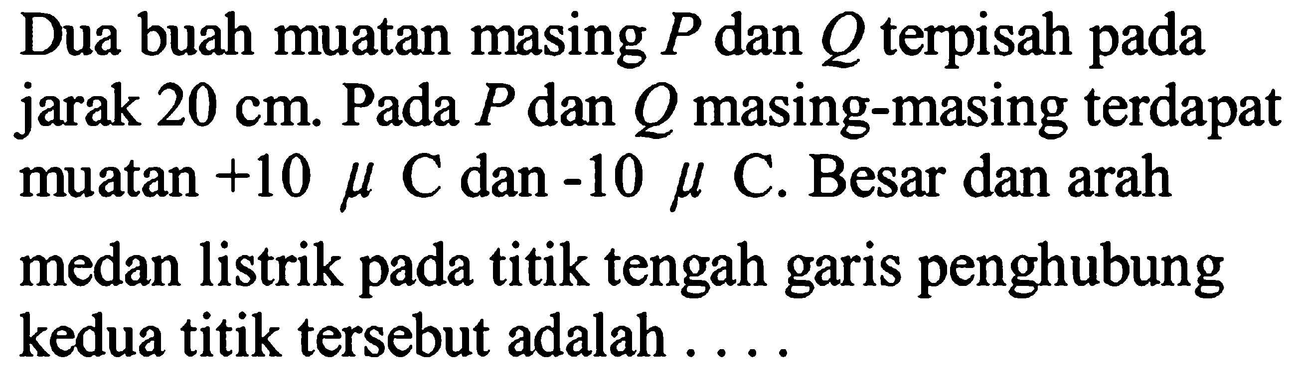 Dua buah muatan masing P dan Q terpisah pada jarak 20 cm. Pada P dan Q masing-masing terdapat muatan +10 mikro C dan -10 mikro C. Besar dan arah medan listrik pada titik tengah garis penghubung kedua titik tersebut adalah