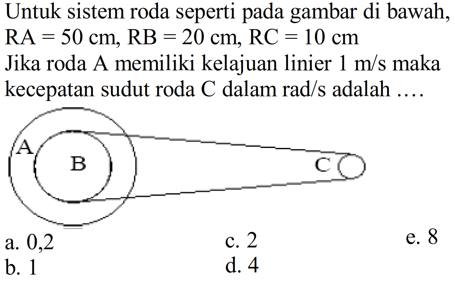 Untuk sistem roda seperti pada gambar di bawah, RA=50 cm, RB=20 cm, RC=10 cm Jika roda A memiliki kelajuan linier 1 m/s maka kecepatan sudut roda C dalam rad/s adalah.... A B Ca. 0,2 c. 2 e. 8 b. 1 d. 4