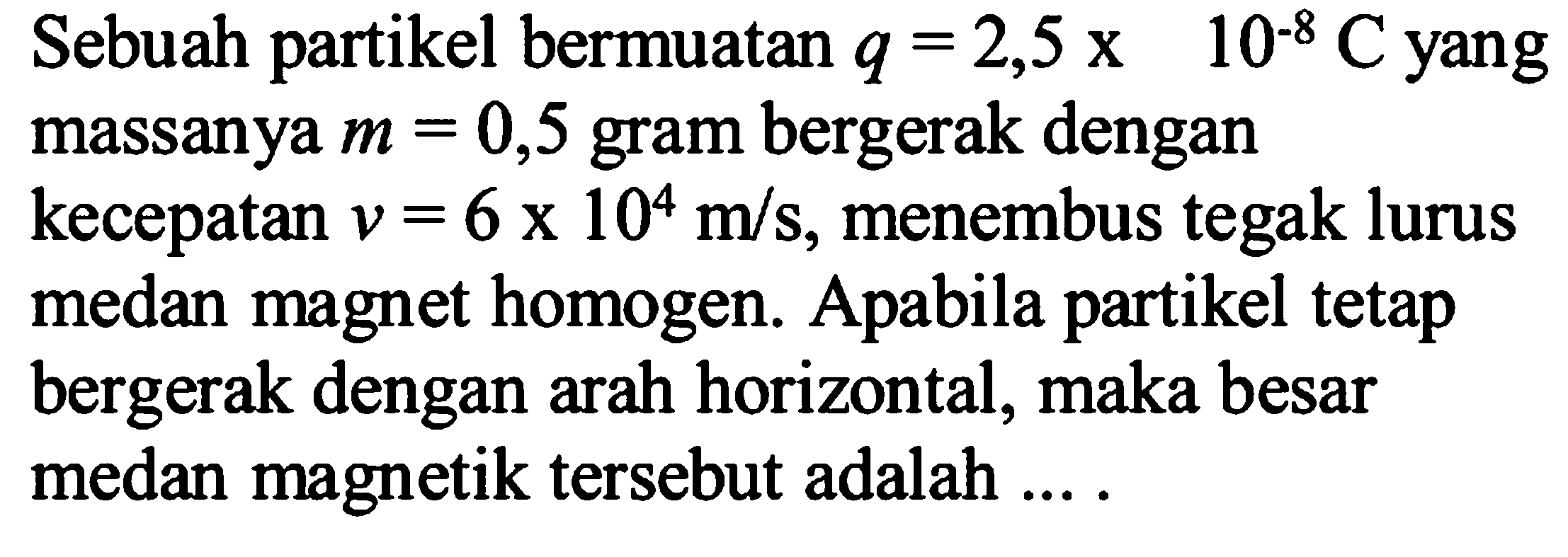 Sebuah partikel bermuatan q=2,5x10^-8 C  yangmassanya m=0,5 gram bergerak dengankecepatan v=6x10^4 m/s, menembus tegak lurusmedan magnet homogen. Apabila partikel tetapbergerak dengan arah horizontal, maka besarmedan magnetik tersebut adalah  ... . 