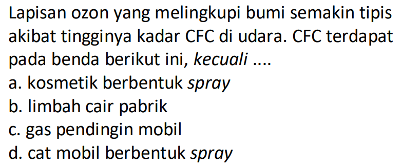 Lapisan ozon yang melingkupi bumi semakin tipis akibat tingginya kadar CFC di udara. CFC terdapat pada benda berikut ini, kecuali ....
a. kosmetik berbentuk spray
b. limbah cair pabrik
c. gas pendingin mobil
d. cat mobil berbentuk spray