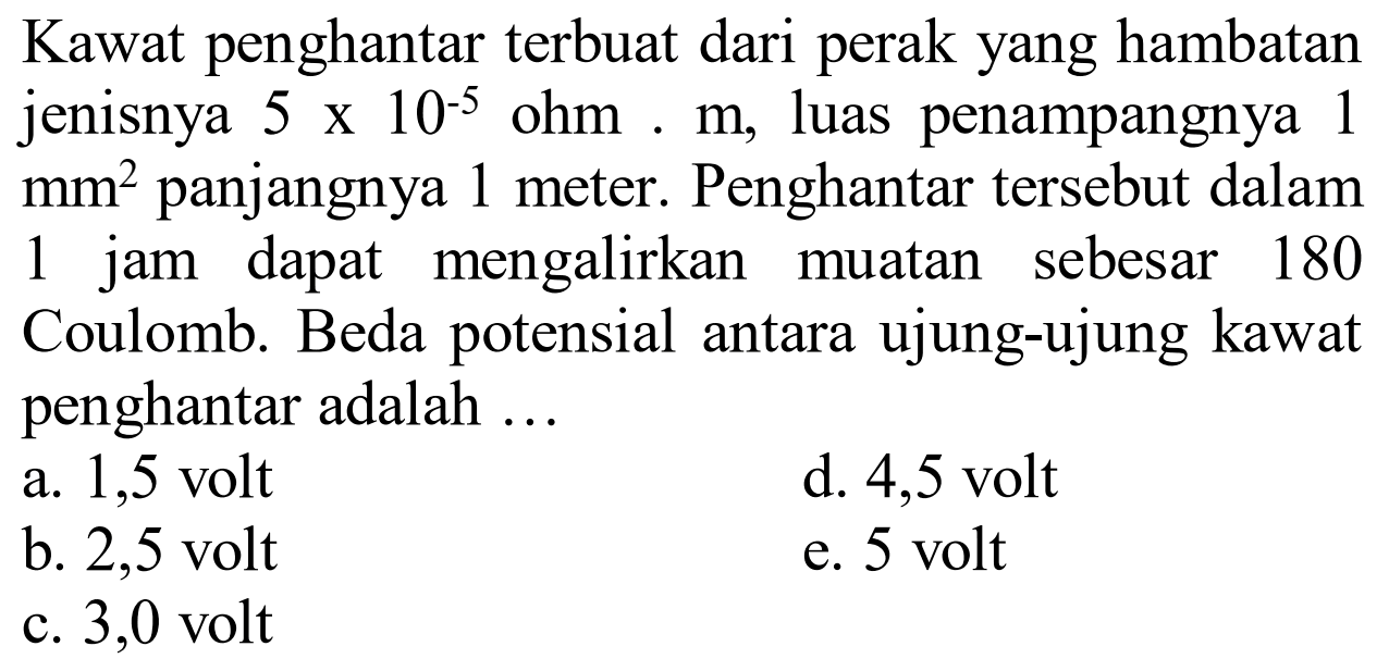 Kawat penghantar terbuat dari perak yang hambatan jenisnya 5x10^-5 ohm m, luas penampangnya 1 mm^2 panjangnya 1 meter. Penghantar tersebut dalam 1 jam dapat mengalirkan muatan sebesar 180 Coulomb. Beda potensial antara ujung-ujung kawat penghantar adalah... 