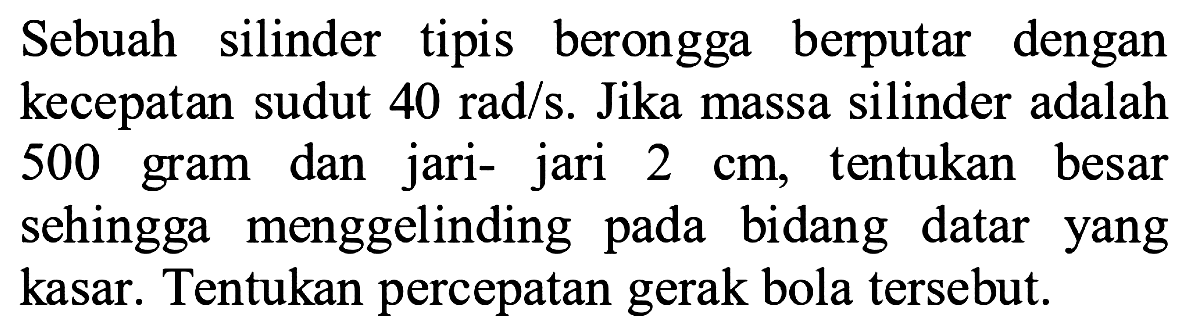 Sebuah silinder tipis berongga berputar dengan kecepatan sudut  40 rad / s . Jika massa silinder adalah 500 gram dan jari- jari  2 cm , tentukan besar sehingga menggelinding pada bidang datar yang kasar. Tentukan percepatan gerak bola tersebut.