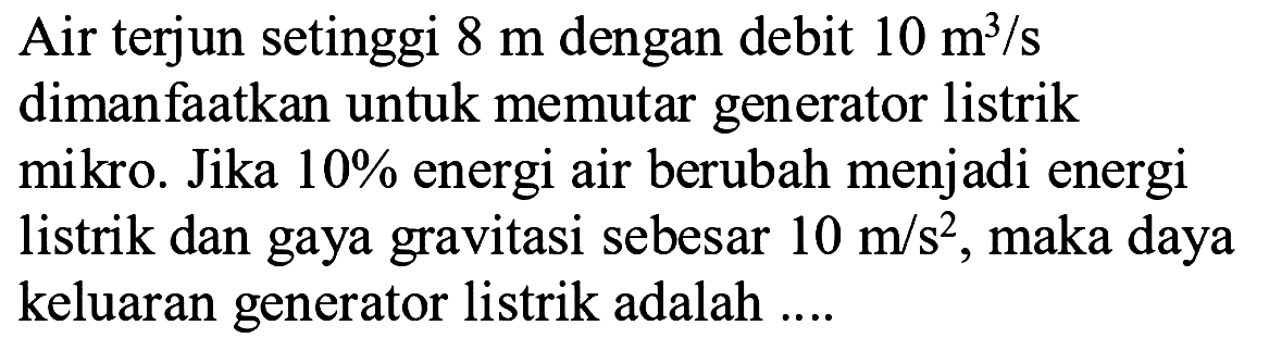 Air terjun setinggi  8 m  dengan debit  10 m^3/s  dimanfaatkan untuk memutar generator listrik mikro. Jika  10%  energi air berubah menjadi energi listrik dan gaya gravitasi sebesar  10 m/s^2 , maka daya keluaran generator listrik adalah ....