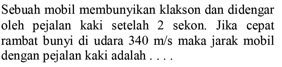 Sebuah mobil membunyikan klakson dan didengar oleh pejalan kaki setelah 2 sekon. Jika cepat rambat bunyi di udara  340 m / s  maka jarak mobil dengan pejalan kaki adalah ....