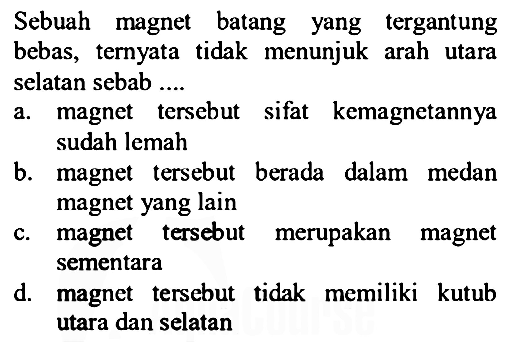 Sebuah magnet batang yang tergantung bebas, ternyata tidak menunjuk arah utara selatan sebab ....
a. magnet tersebut sifat kemagnetannya sudah lemah
b. magnet tersebut berada dalam medan magnet yang lain
c. magnet tersebut merupakan magnet sementara
d. magnet tersebut tidak memiliki kutub utara dan selatan