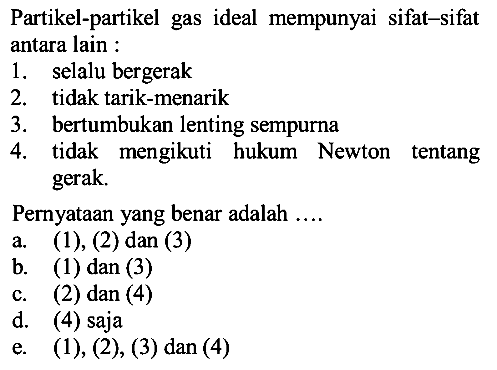 Partikel-partikel gas ideal mempunyai sifat-sifat antara lain : 1. selalu bergerak 2. tidak tarik-menarik 3. bertumbukan lenting sempurna 4. tidak mengikuti hukum Newton tentang gerak. Pernyataan yang benar adalah .... a. (1), (2) dan (3) b. (1) dan (3) c. (2) dan (4) d. (4) saja e. (1), (2), (3) dan (4) 