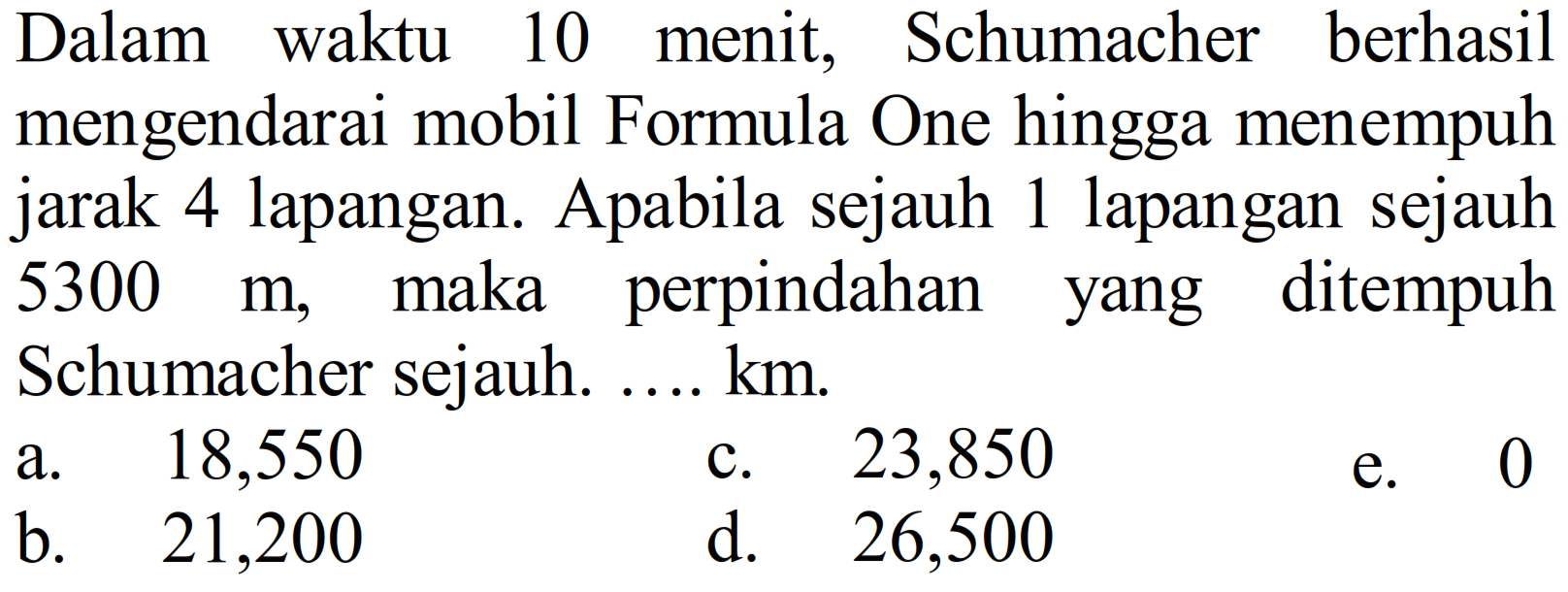 Dalam waktu 10 menit, Schumacher berhasil mengendarai mobil Formula One hingga menempuh jarak 4 lapangan. Apabila sejauh 1 lapangan sejauh  5300 m, maka perpindahan yang ditempuh Schumacher sejauh .... km.