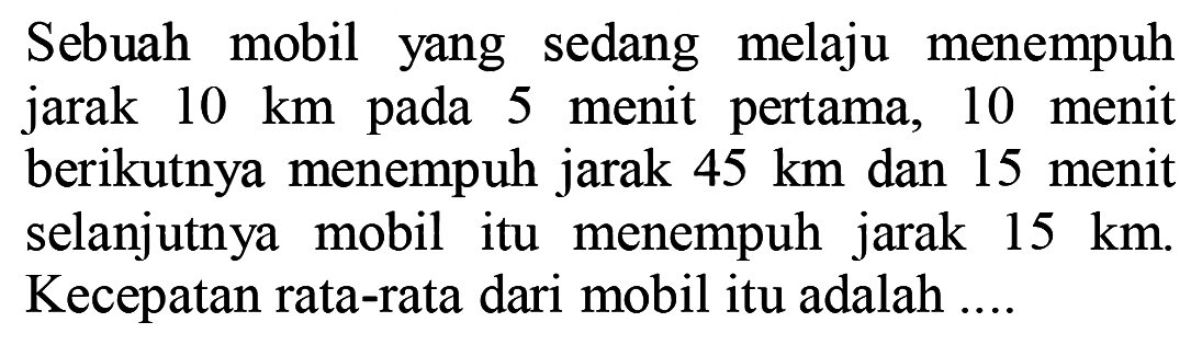 Sebuah mobil yang sedang melaju menempuh jarak 10 km pada 5 menit pertama, 10 menit berikutnya menempuh jarak 45 km dan 15 menit selanjutnya mobil itu menempuh jarak 15 km. Kecepatan rata-rata dari mobil itu adalah....