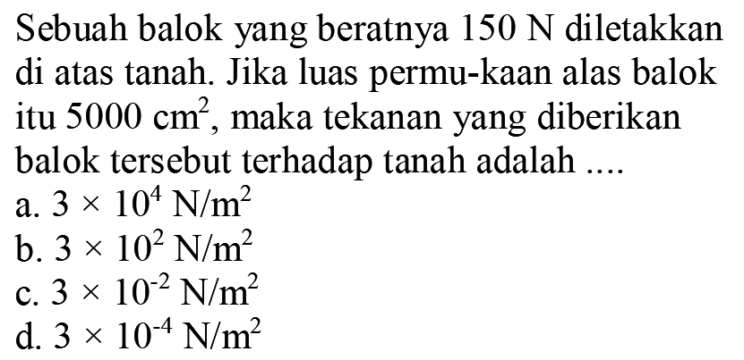 Sebuah balok yang beratnya  150 N  diletakkan di atas tanah. Jika luas permu-kAn alas balok itu  5000 cm^2 , maka tekanan yang diberikan balok tersebut terhadap tanah adalah ....
a.  3 x 10^4 N / m^2 
b.  3 x 10^2 N / m^2 
c.  3 x 10^-2 N / m^2 
d.  3 x 10^-4 N / m^2 