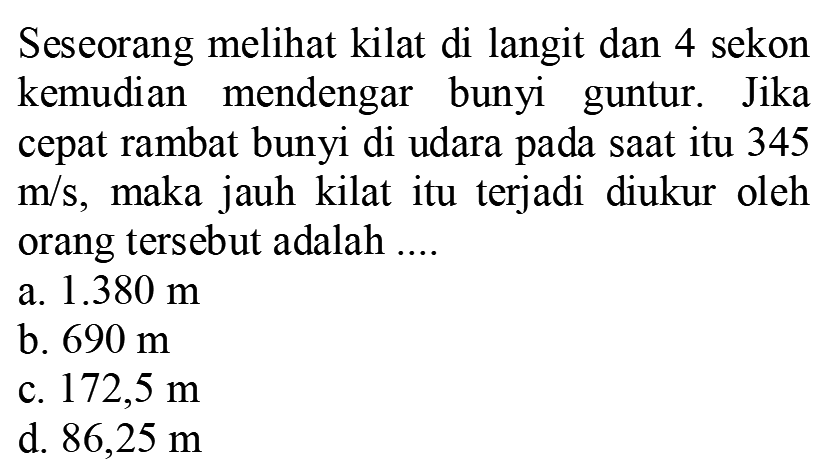 Seseorang melihat kilat di langit dan 4 sekon kemudian mendengar bunyi guntur. Jika cepat rambat bunyi di udara pada saat itu 345  m / s , maka jauh kilat itu terjadi diukur oleh orang tersebut adalah ....
a.  1.380 m 
b.  690 m 
c.  172,5 m 
d.  86,25 m 