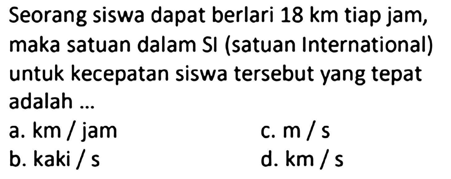 Seorang siswa dapat berlari 18 km tiap jam, maka satuan dalam SI (satuan International) untuk kecepatan siswa tersebut yang tepat adalah ...
