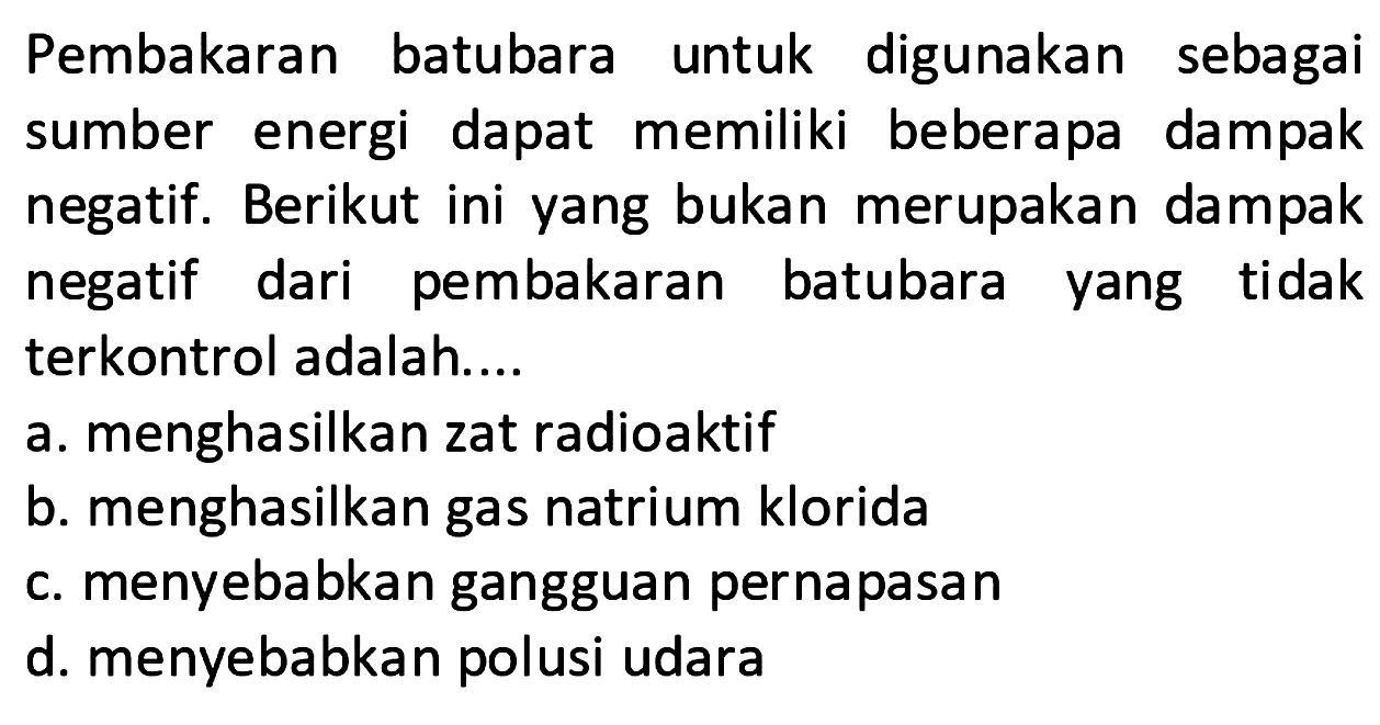 Pembakaran batubara untuk digunakan sebagai sumber energi dapat memiliki beberapa dampak negatif. Berikut ini yang bukan merupakan dampak negatif dari pembakaran batubara yang tidak terkontrol adalah.... 
a. menghasilkan zat radioaktif 
b. menghasilkan gas natrium klorida 
c. menyebabkan gangguan pernapasan 
d. menyebabkan polusi udara